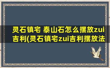 灵石镇宅 泰山石怎么摆放zui吉利(灵石镇宅zui吉利摆放法——泰山石如何安放？)